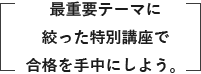 最重要テーマに絞った特別講座で合格を手中にしよう